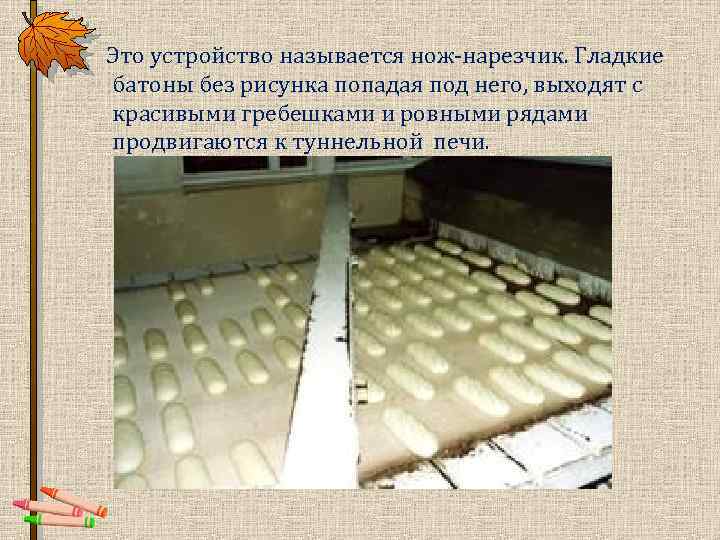  Это устройство называется нож-нарезчик. Гладкие батоны без рисунка попадая под него, выходят с