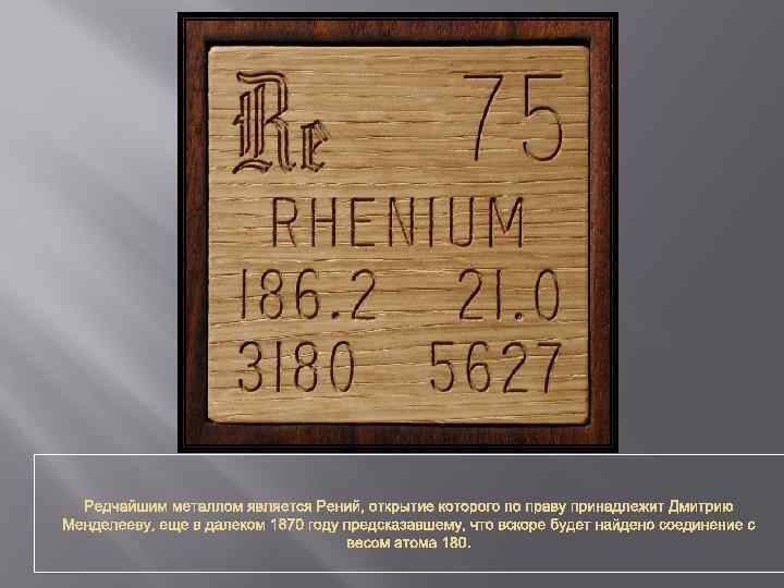 Редчайшим металлом является Рений, открытие которого по праву принадлежит Дмитрию Менделееву, еще в далеком