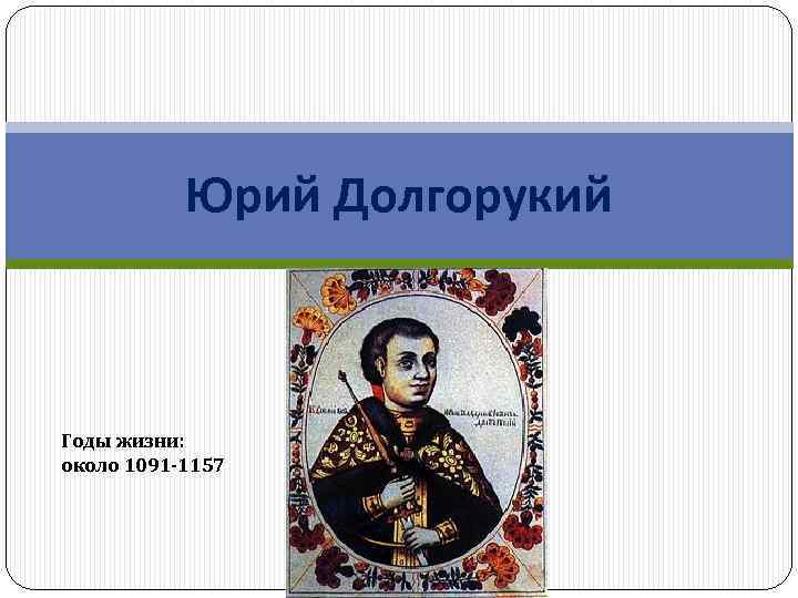 Юрий Долгорукий Годы жизни: около 1091 -1157 