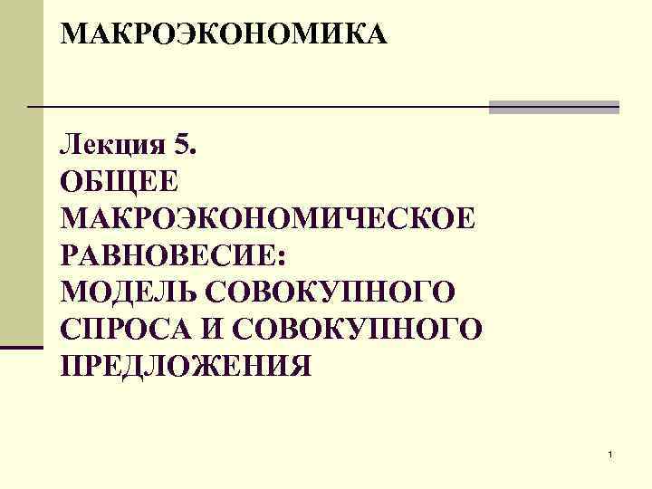 МАКРОЭКОНОМИКА Лекция 5. ОБЩЕЕ МАКРОЭКОНОМИЧЕСКОЕ РАВНОВЕСИЕ: МОДЕЛЬ СОВОКУПНОГО СПРОСА И СОВОКУПНОГО ПРЕДЛОЖЕНИЯ 1 