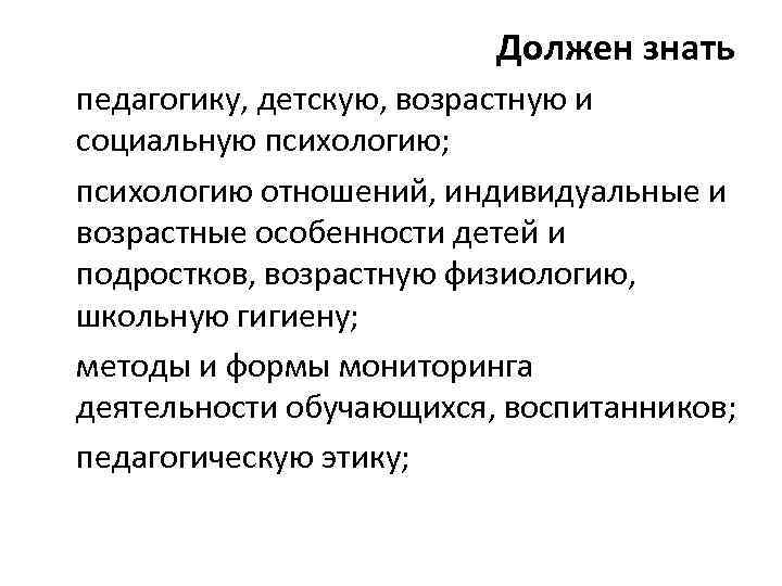 Должен знать педагогику, детскую, возрастную и социальную психологию; психологию отношений, индивидуальные и возрастные особенности