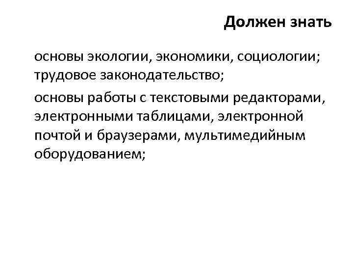 Должен знать основы экологии, экономики, социологии; трудовое законодательство; основы работы с текстовыми редакторами, электронными