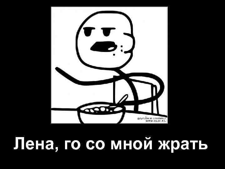 Лена, го со мной жрать 