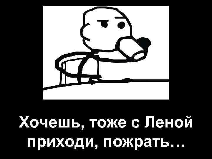 Хочешь, тоже с Леной приходи, пожрать… 