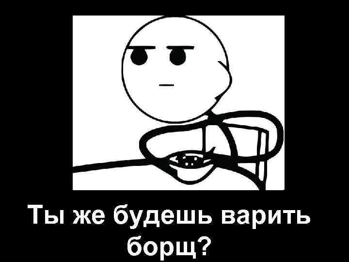 Ты же будешь варить борщ? 