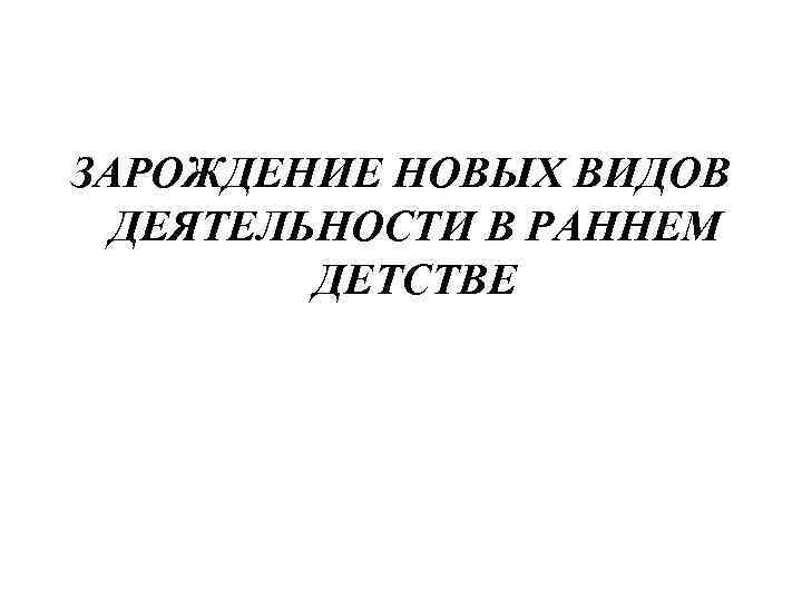 ЗАРОЖДЕНИЕ НОВЫХ ВИДОВ ДЕЯТЕЛЬНОСТИ В РАННЕМ ДЕТСТВЕ 