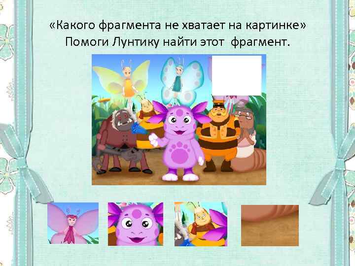  «Какого фрагмента не хватает на картинке» Помоги Лунтику найти этот фрагмент. 