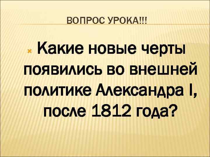 ВОПРОС УРОКА!!! Какие новые черты появились во внешней политике Александра I, после 1812 года?