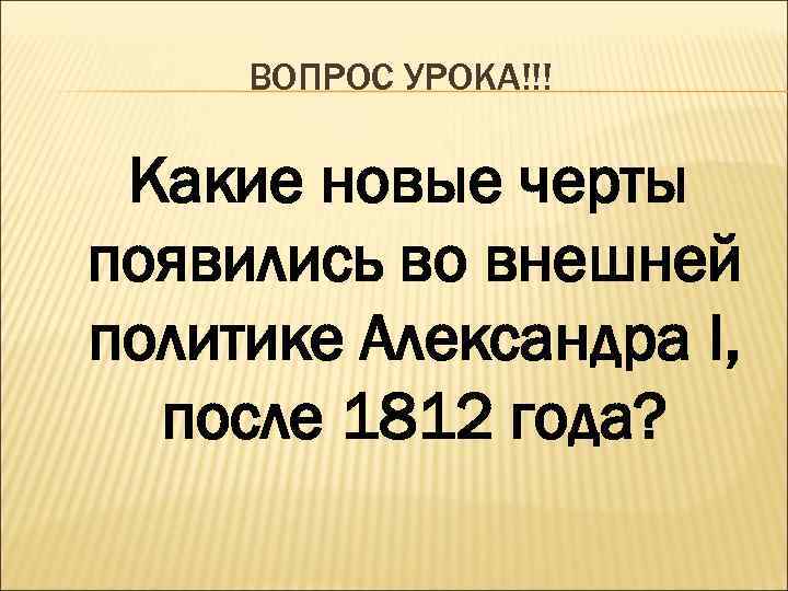 ВОПРОС УРОКА!!! Какие новые черты появились во внешней политике Александра I, после 1812 года?