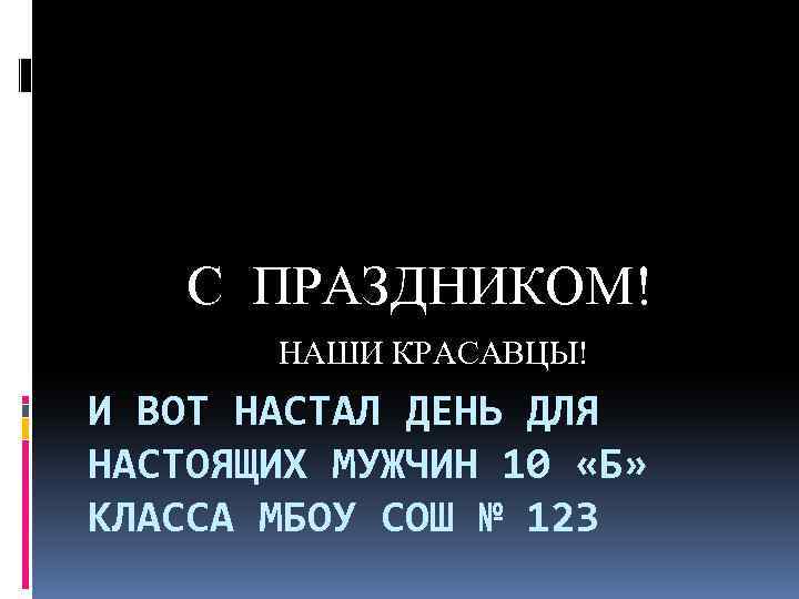 С ПРАЗДНИКОМ! НАШИ КРАСАВЦЫ! И ВОТ НАСТАЛ ДЕНЬ ДЛЯ НАСТОЯЩИХ МУЖЧИН 10 «Б» КЛАССА