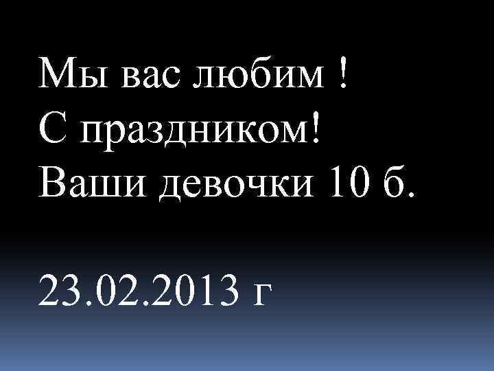 Мы вас любим ! С праздником! Ваши девочки 10 б. 23. 02. 2013 г