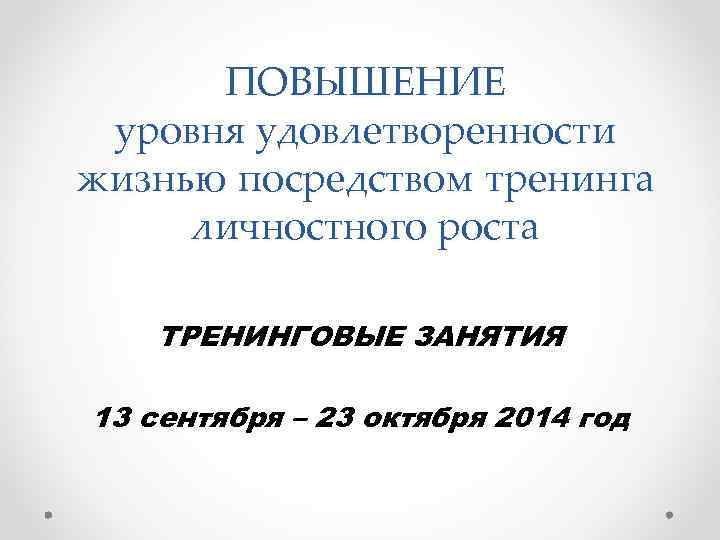 ПОВЫШЕНИЕ уровня удовлетворенности жизнью посредством тренинга личностного роста ТРЕНИНГОВЫЕ ЗАНЯТИЯ 13 сентября – 23