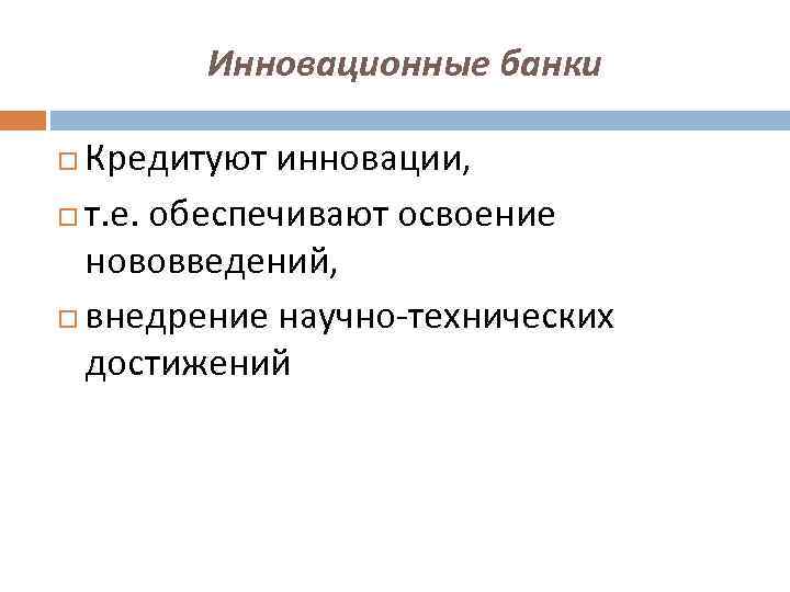 Инновационные банки Кредитуют инновации, т. е. обеспечивают освоение нововведений, внедрение научно-технических достижений 