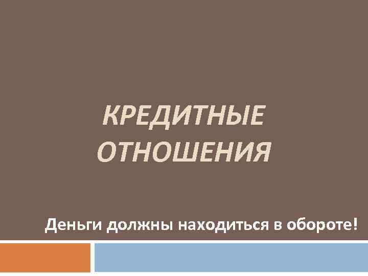 КРЕДИТНЫЕ ОТНОШЕНИЯ Деньги должны находиться в обороте! 