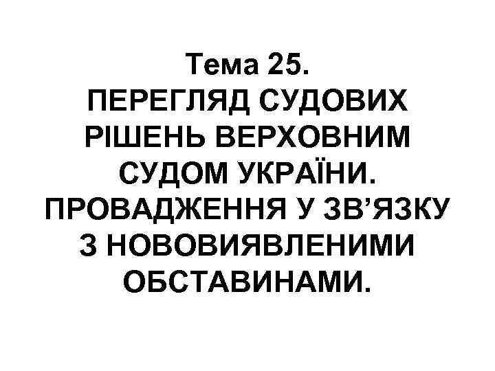 Тема 25. ПЕРЕГЛЯД СУДОВИХ РІШЕНЬ ВЕРХОВНИМ СУДОМ УКРАЇНИ. ПРОВАДЖЕННЯ У ЗВ’ЯЗКУ З НОВОВИЯВЛЕНИМИ ОБСТАВИНАМИ.