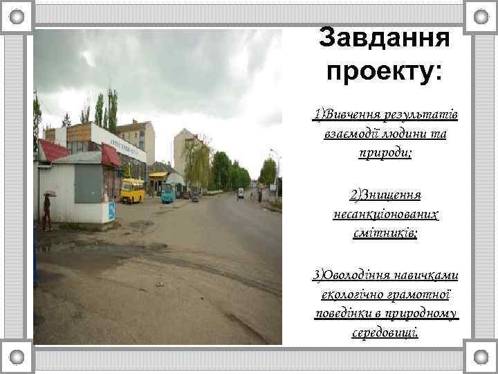 Завдання проекту: 1)Вивчення результатів взаємодії людини та природи; 2)Знищення несанкціонованих смітників; 3)Оволодіння навичками екологічно