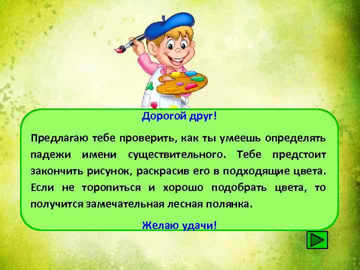 Дорогой друг! Предлагаю тебе проверить, как ты умеешь определять падежи имени существительного. Тебе предстоит