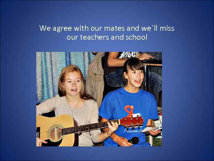 We agree with our mates and we`ll miss our teachers and school 