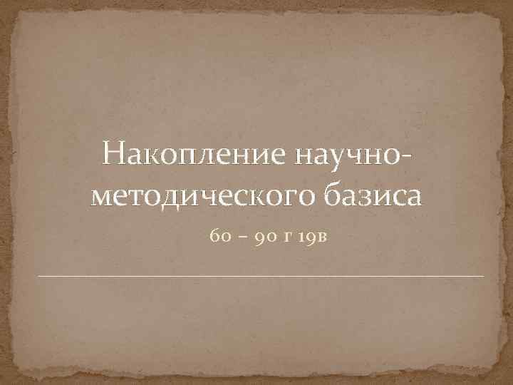 Накопление научнометодического базиса 60 – 90 г 19 в 