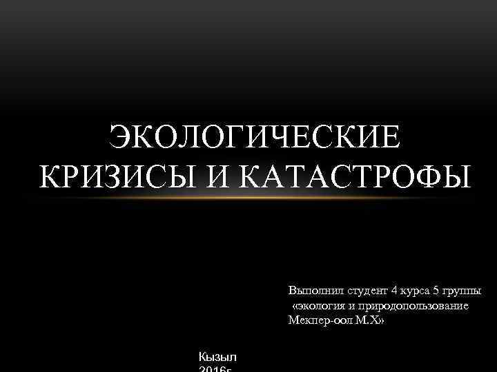 ЭКОЛОГИЧЕСКИЕ КРИЗИСЫ И КАТАСТРОФЫ Выполнил студент 4 курса 5 группы «экология и природопользование Мекпер-оол