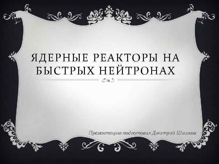 ЯДЕРНЫЕ РЕАКТОРЫ НА БЫСТРЫХ НЕЙТРОНАХ Презентацию подготовил Дмитрий Шишков 