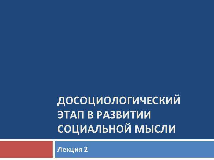 ДОСОЦИОЛОГИЧЕСКИЙ ЭТАП В РАЗВИТИИ СОЦИАЛЬНОЙ МЫСЛИ Лекция 2 