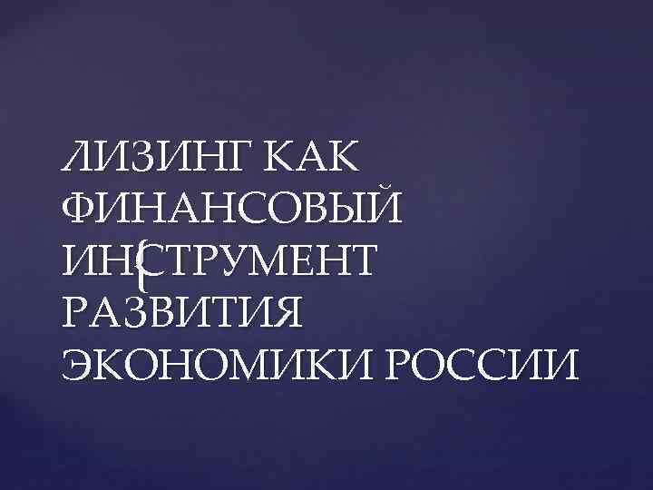 ЛИЗИНГ КАК ФИНАНСОВЫЙ ИН{ ТРУМЕНТ C РАЗВИТИЯ ЭКОНОМИКИ РОССИИ 