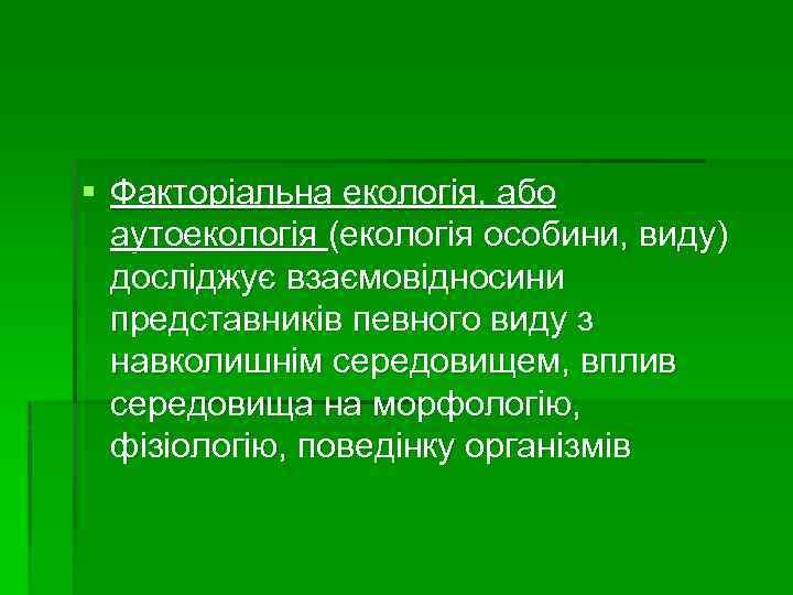 § Факторіальна екологія, або аутоекологія (екологія особини, виду) досліджує взаємовідносини представників певного виду з