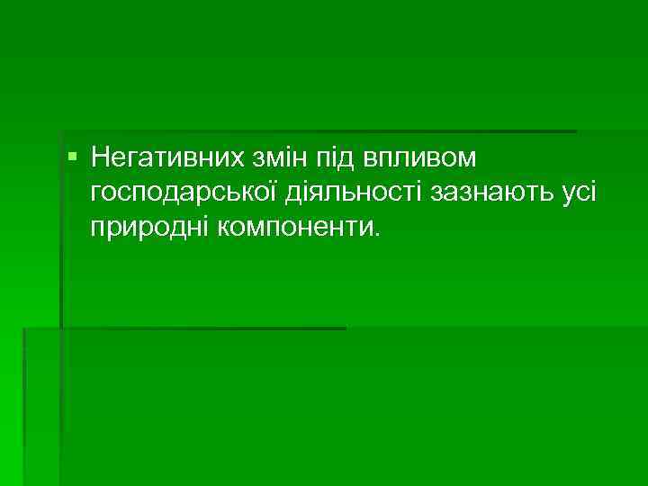 § Негативних змін під впливом господарської діяльності зазнають усі природні компоненти. 