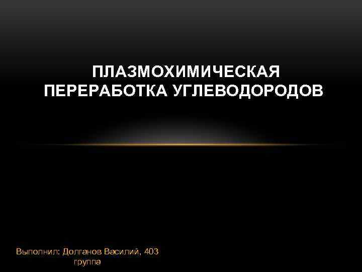 ПЛАЗМОХИМИЧЕСКАЯ ПЕРЕРАБОТКА УГЛЕВОДОРОДОВ Выполнил: Долганов Василий, 403 группа 