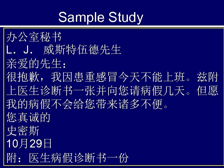 Sample Study 办公室秘书 L．J． 威斯特伍德先生 亲爱的先生： 很抱歉，我因患重感冒今天不能上班。兹附 上医生诊断书一张并向您请病假几天。但愿 我的病假不会给您带来诸多不便。 您真诚的 史密斯 10月29日 附：医生病假诊断书一份 