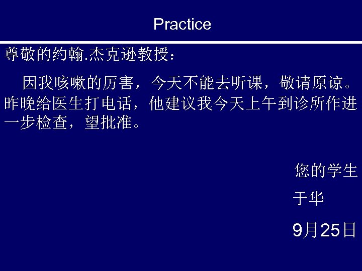 Practice 尊敬的约翰. 杰克逊教授： 因我咳嗽的厉害，今天不能去听课，敬请原谅。 昨晚给医生打电话，他建议我今天上午到诊所作进 一步检查，望批准。 您的学生 于华 9月25日 