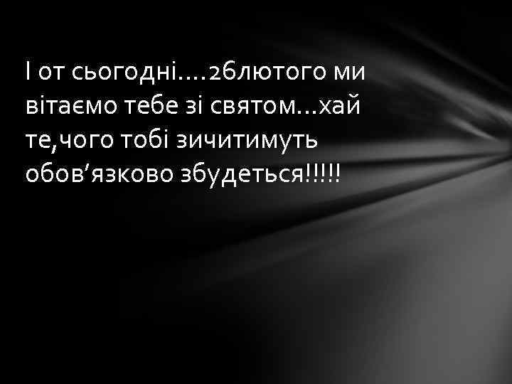 І от сьогодні…. 26 лютого ми вітаємо тебе зі святом…хай те, чого тобі зичитимуть