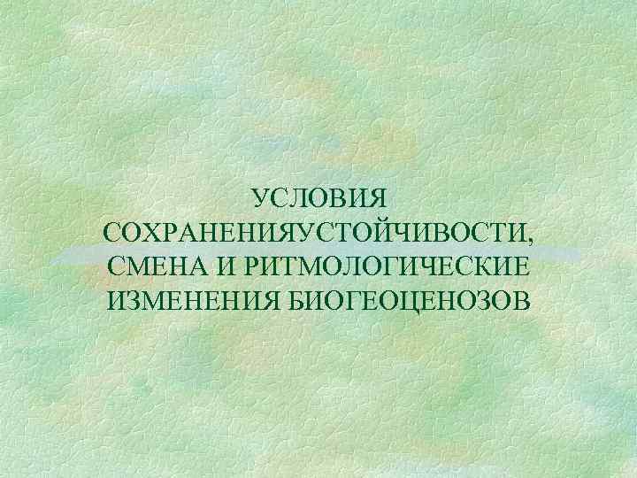 УСЛОВИЯ СОХРАНЕНИЯУСТОЙЧИВОСТИ, СМЕНА И РИТМОЛОГИЧЕСКИЕ ИЗМЕНЕНИЯ БИОГЕОЦЕНОЗОВ 