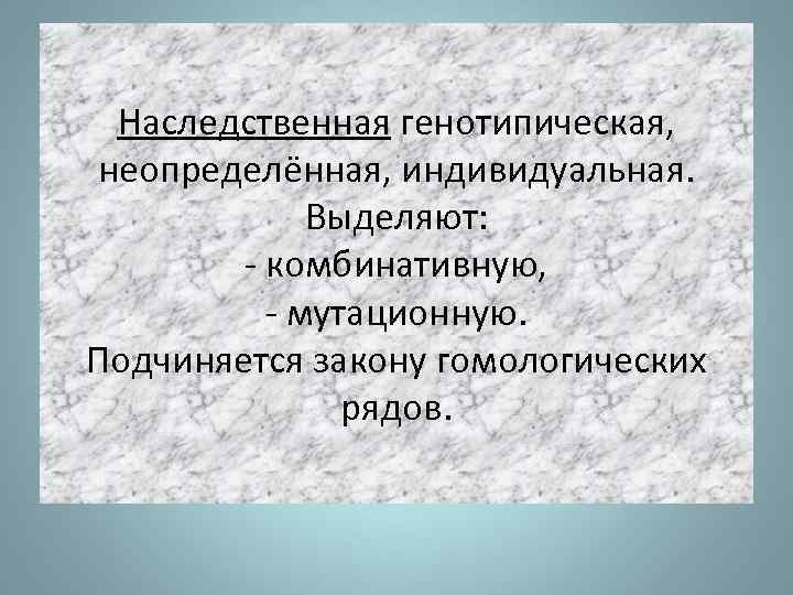 Наследственная генотипическая, неопределённая, индивидуальная. Выделяют: - комбинативную, - мутационную. Подчиняется закону гомологических рядов. 