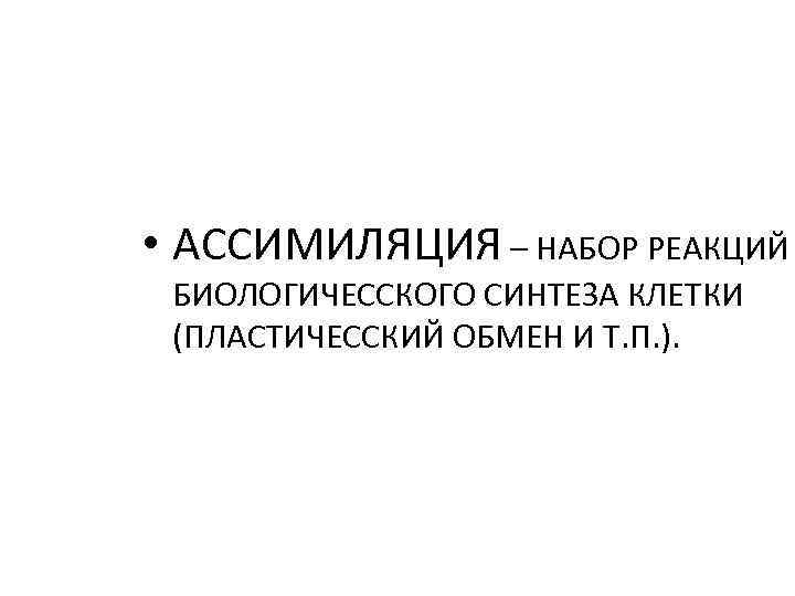  • АССИМИЛЯЦИЯ – НАБОР РЕАКЦИЙ БИОЛОГИЧЕССКОГО СИНТЕЗА КЛЕТКИ (ПЛАСТИЧЕССКИЙ ОБМЕН И Т. П.