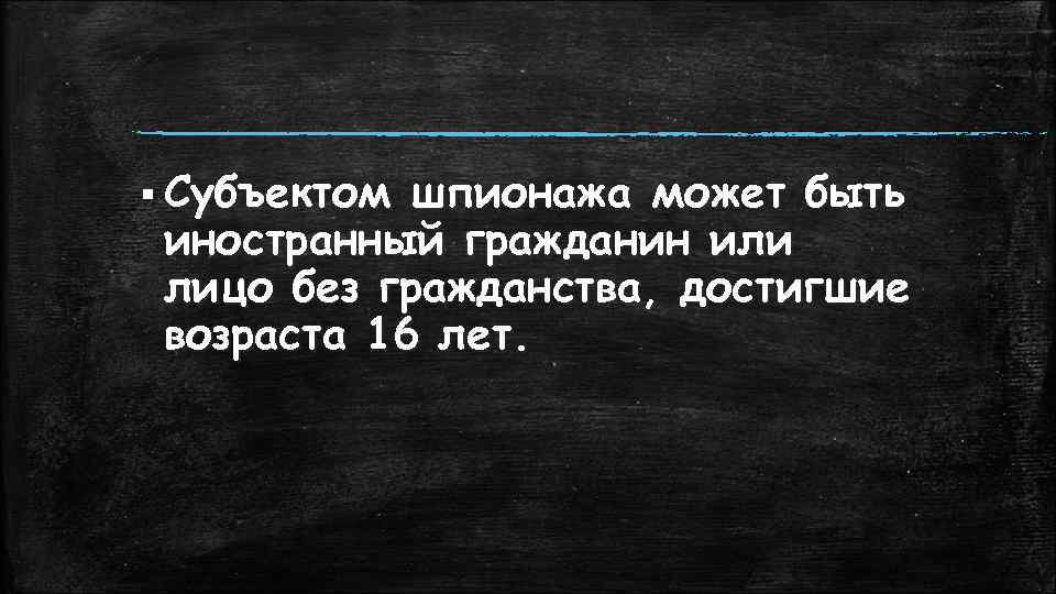 § Субъектом шпионажа может быть иностранный гражданин или лицо без гражданства, достигшие возраста 16