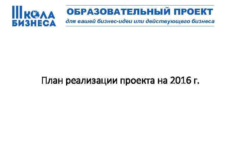 _________________ ОБРАЗОВАТЕЛЬНЫЙ ПРОЕКТ для вашей бизнес-идеи или действующего бизнеса _________________ План реализации проекта на