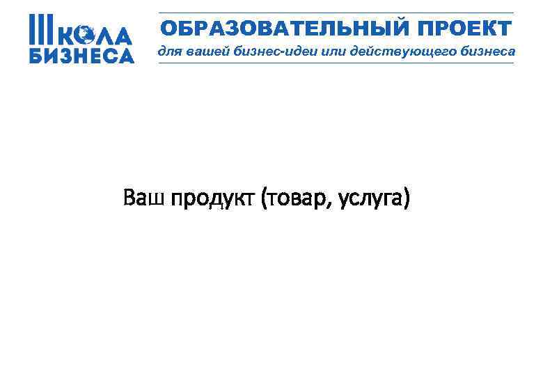 _________________ ОБРАЗОВАТЕЛЬНЫЙ ПРОЕКТ для вашей бизнес-идеи или действующего бизнеса _________________ Ваш продукт (товар, услуга)