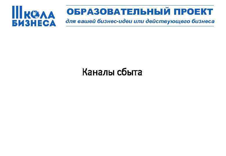 _________________ ОБРАЗОВАТЕЛЬНЫЙ ПРОЕКТ для вашей бизнес-идеи или действующего бизнеса _________________ Каналы сбыта 