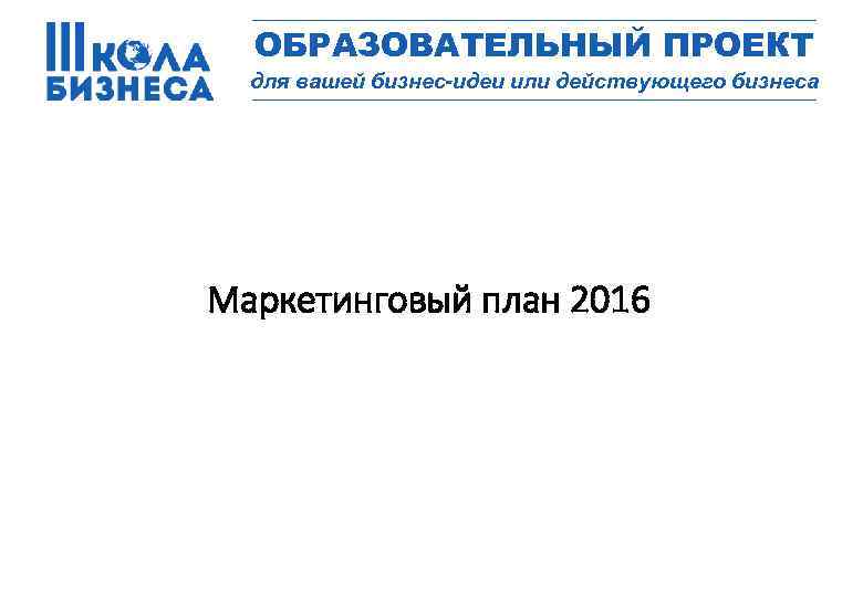 _________________ ОБРАЗОВАТЕЛЬНЫЙ ПРОЕКТ для вашей бизнес-идеи или действующего бизнеса _________________ Маркетинговый план 2016 