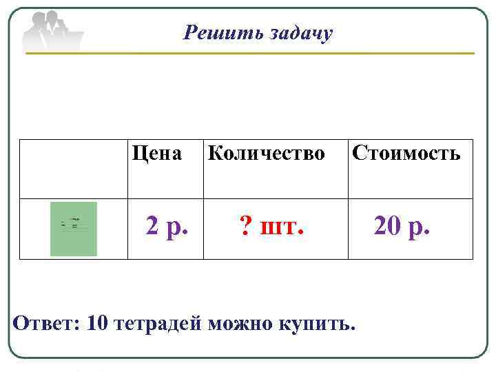 Решить задачу Цена 2 р. Количество Стоимость ? шт. 20 р. Ответ: 10 тетрадей