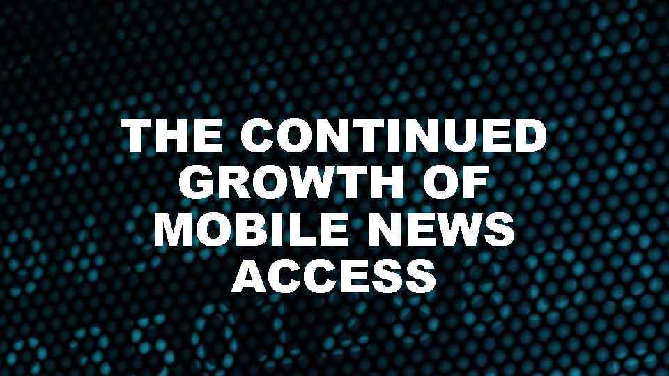 THE CONTINUED GROWTH OF MOBILE NEWS ACCESS 