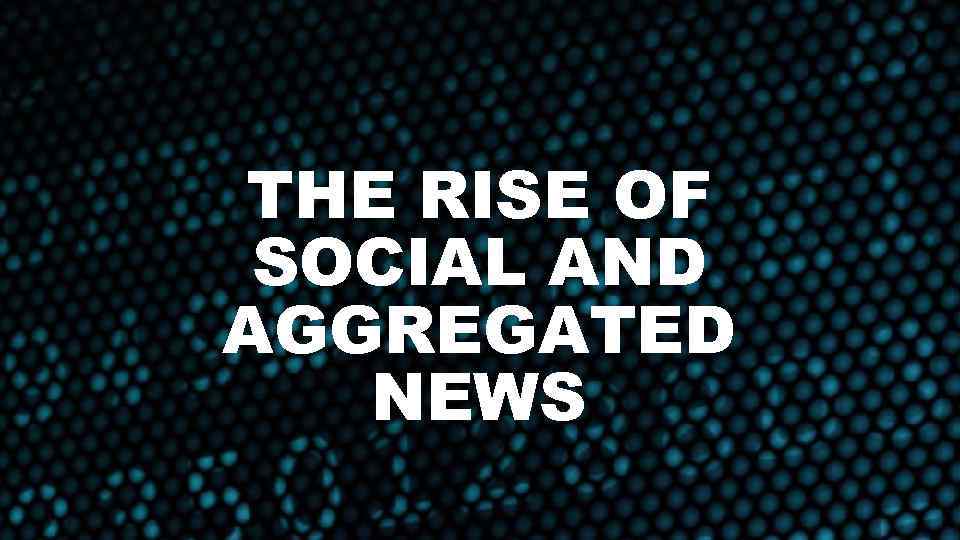 THE RISE OF SOCIAL AND AGGREGATED NEWS 