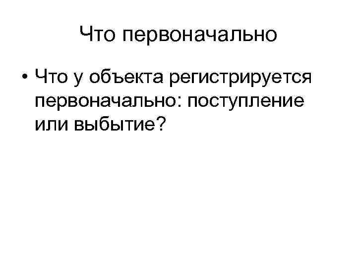 Что первоначально • Что у объекта регистрируется первоначально: поступление или выбытие? 