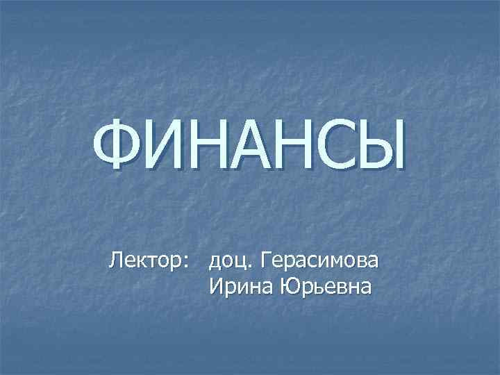 ФИНАНСЫ Лектор: доц. Герасимова Ирина Юрьевна 