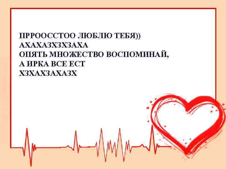 ПРРООССТОО ЛЮБЛЮ ТЕБЯ)) АХАХАЗХЗХЗАХА ОПЯТЬ МНОЖЕСТВО ВОСПОМИНАЙ, А ИРКА ВСЕ ЕСТ ХЗХАХЗАХАЗХ 