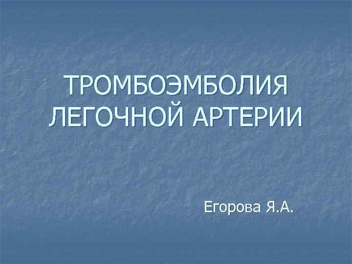 ТРОМБОЭМБОЛИЯ ЛЕГОЧНОЙ АРТЕРИИ Егорова Я. А. 