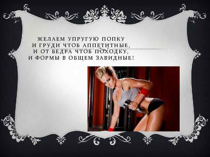 ЖЕЛАЕМ УПРУГУЮ ПОПКУ И ГРУДИ ЧТОБ АППЕТИТНЫЕ, И ОТ БЕДРА ЧТОБ ПОХОДКУ, И ФОРМЫ