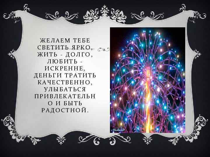 ЖЕЛАЕМ ТЕБЕ СВЕТИТЬ ЯРКО, ЖИТЬ - ДОЛГО, ЛЮБИТЬ ИСКРЕННЕ, ДЕНЬГИ ТРАТИТЬ КАЧЕСТВЕННО, УЛЫБАТЬСЯ ПРИВЛЕКАТЕЛЬН